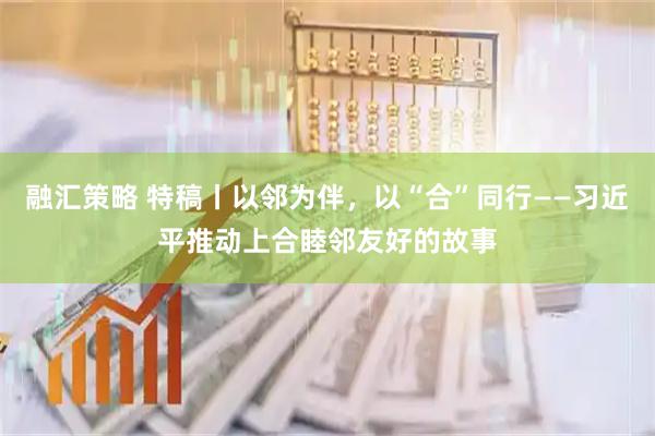 融汇策略 特稿丨以邻为伴，以“合”同行——习近平推动上合睦邻友好的故事