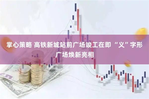 掌心策略 高铁新城站前广场竣工在即 “义”字形广场焕新亮相