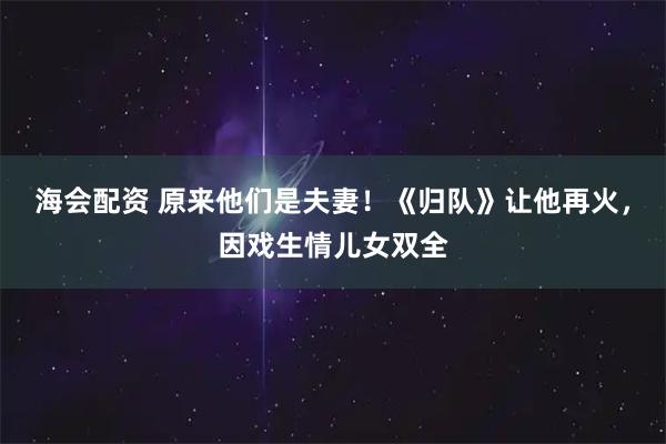 海会配资 原来他们是夫妻！《归队》让他再火，因戏生情儿女双全