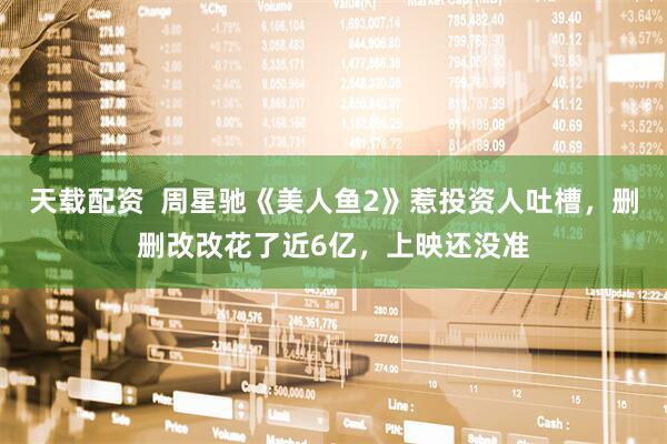 天载配资  周星驰《美人鱼2》惹投资人吐槽，删删改改花了近6亿，上映还没准