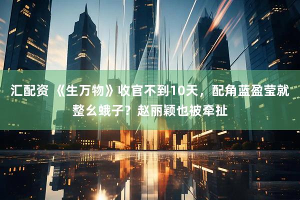 汇配资 《生万物》收官不到10天，配角蓝盈莹就整幺蛾子？赵丽颖也被牵扯