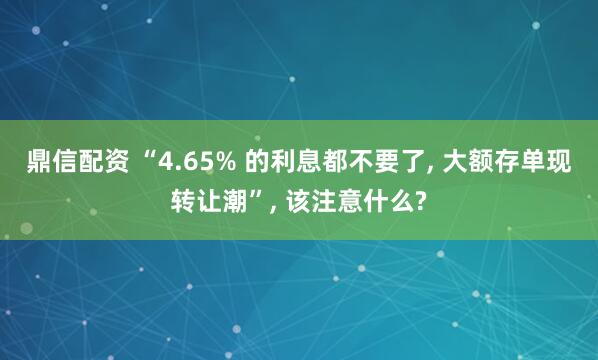 鼎信配资 “4.65% 的利息都不要了, 大额存单现转让潮”, 该注意什么?