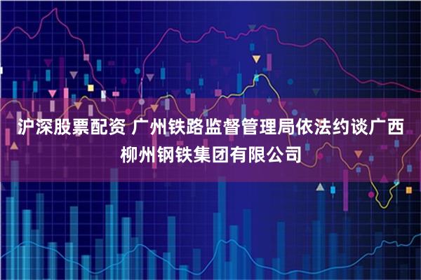 沪深股票配资 广州铁路监督管理局依法约谈广西柳州钢铁集团有限公司