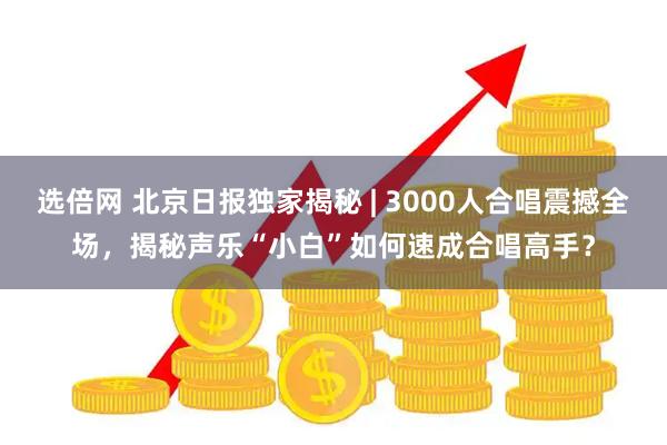 选倍网 北京日报独家揭秘 | 3000人合唱震撼全场，揭秘声乐“小白”如何速成合唱高手？