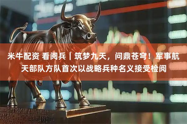 米牛配资 看阅兵｜筑梦九天，问鼎苍穹！军事航天部队方队首次以战略兵种名义接受检阅