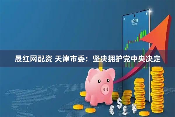 晟红网配资 天津市委：坚决拥护党中央决定
