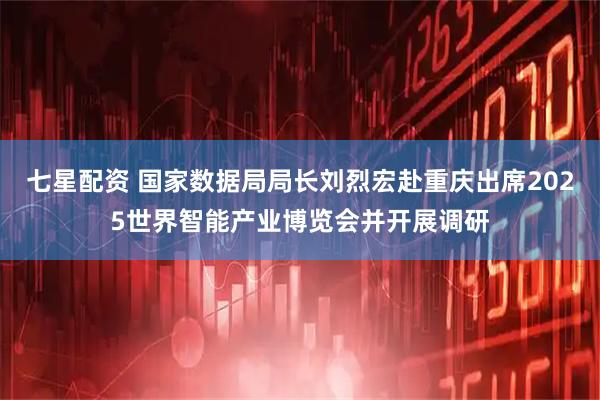 七星配资 国家数据局局长刘烈宏赴重庆出席2025世界智能产业博览会并开展调研