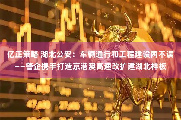 亿正策略 湖北公安：车辆通行和工程建设两不误——警企携手打造京港澳高速改扩建湖北样板