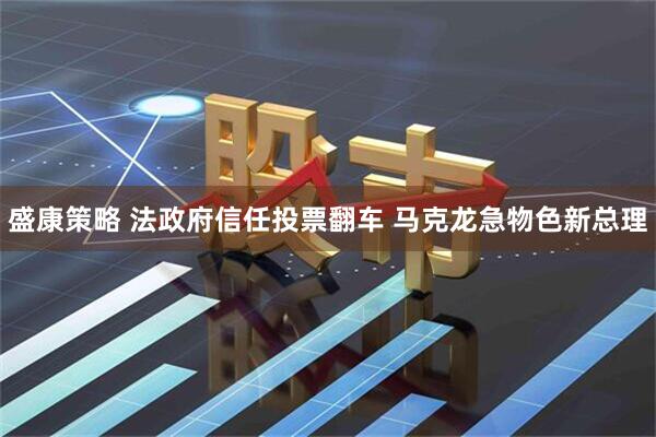 盛康策略 法政府信任投票翻车 马克龙急物色新总理