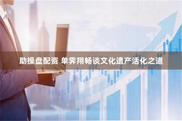 助操盘配资 单霁翔畅谈文化遗产活化之道