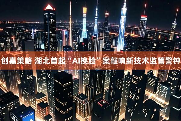 创嘉策略 湖北首起“AI换脸”案敲响新技术监管警钟