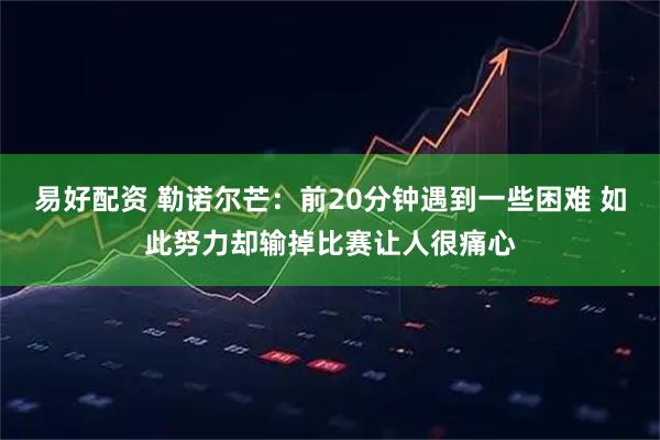 易好配资 勒诺尔芒：前20分钟遇到一些困难 如此努力却输掉比赛让人很痛心