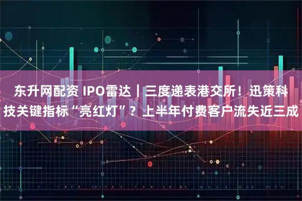 东升网配资 IPO雷达｜三度递表港交所！迅策科技关键指标“亮红灯”？上半年付费客户流失近三成