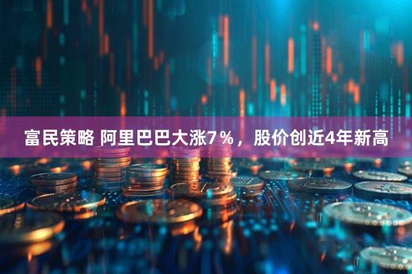富民策略 阿里巴巴大涨7％，股价创近4年新高