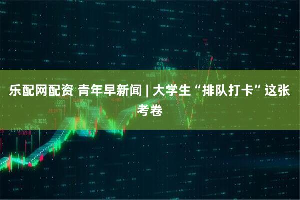 乐配网配资 青年早新闻 | 大学生“排队打卡”这张考卷