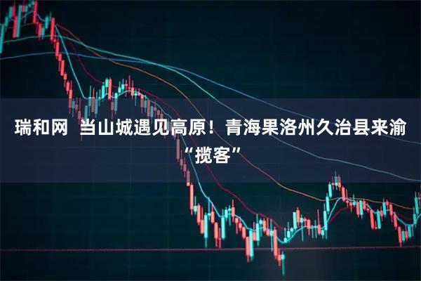 瑞和网  当山城遇见高原！青海果洛州久治县来渝“揽客”