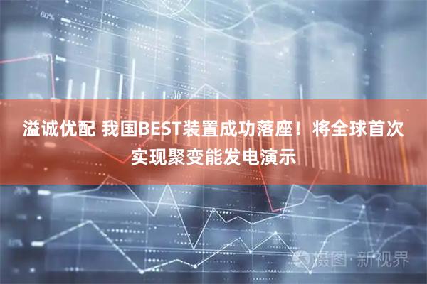 溢诚优配 我国BEST装置成功落座！将全球首次实现聚变能发电演示
