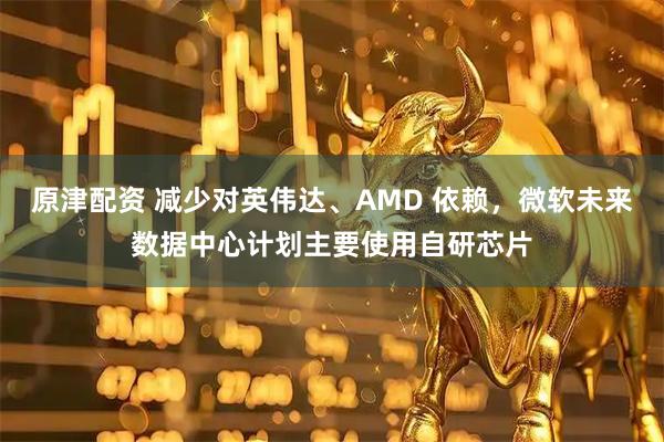 原津配资 减少对英伟达、AMD 依赖，微软未来数据中心计划主要使用自研芯片