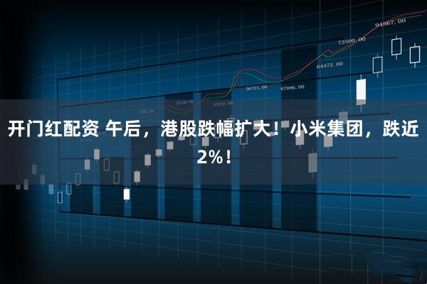 开门红配资 午后，港股跌幅扩大！小米集团，跌近2%！