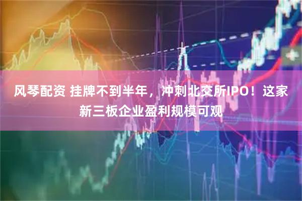 风琴配资 挂牌不到半年，冲刺北交所IPO！这家新三板企业盈利规模可观