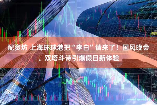 配资坊 上海环球港把“李白”请来了!国风晚会、双塔斗诗引爆假日新体验