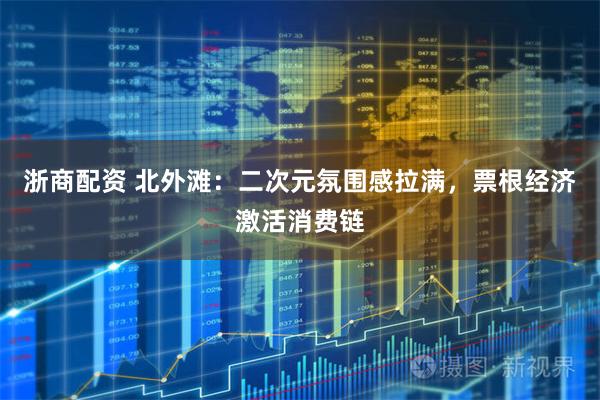 浙商配资 北外滩：二次元氛围感拉满，票根经济激活消费链