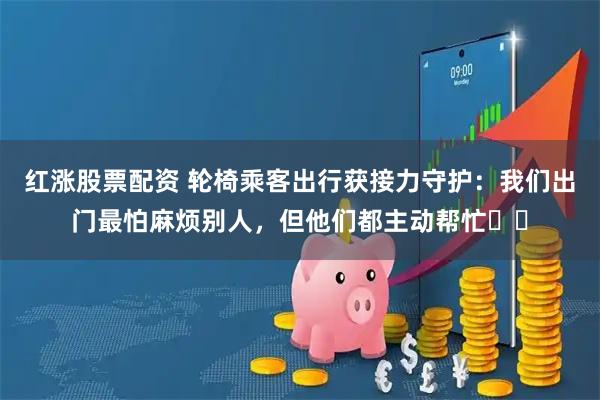 红涨股票配资 轮椅乘客出行获接力守护：我们出门最怕麻烦别人，但他们都主动帮忙⋯⋯
