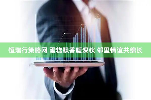 恒瑞行策略网 蛋糕飘香暖深秋 邻里情谊共绵长