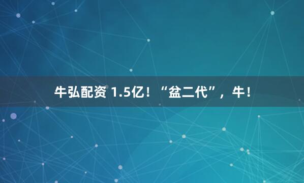 牛弘配资 1.5亿！“盆二代”，牛！