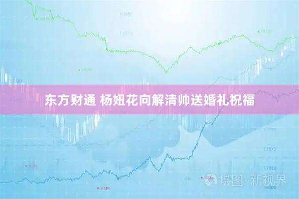 东方财通 杨妞花向解清帅送婚礼祝福