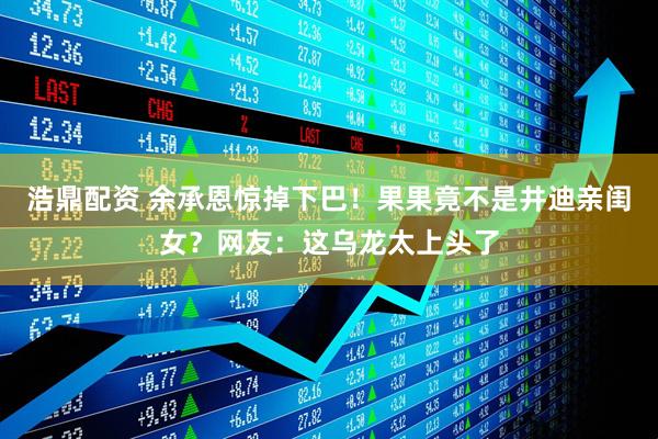 浩鼎配资 余承恩惊掉下巴！果果竟不是井迪亲闺女？网友：这乌龙太上头了