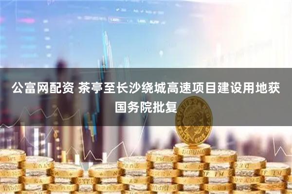 公富网配资 茶亭至长沙绕城高速项目建设用地获国务院批复
