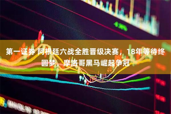 第一证券 阿根廷六战全胜晋级决赛，18年等待终圆梦，摩洛哥黑马崛起争冠