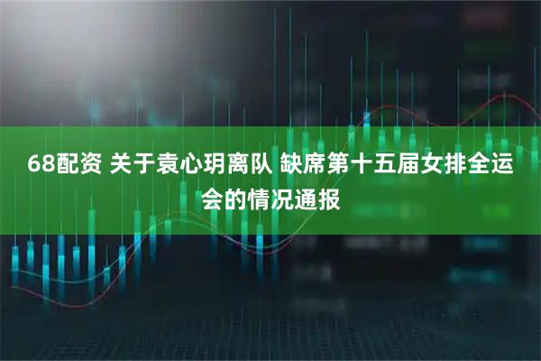 68配资 关于袁心玥离队 缺席第十五届女排全运会的情况通报