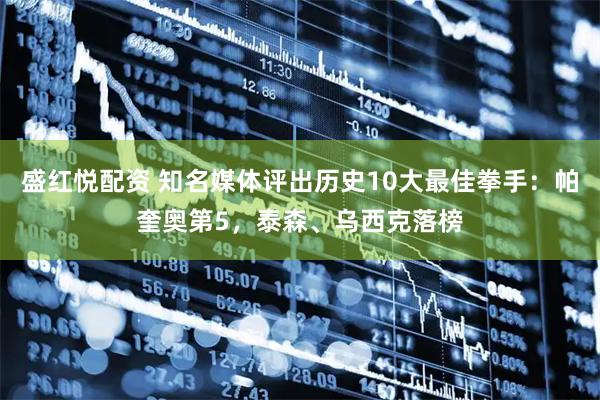 盛红悦配资 知名媒体评出历史10大最佳拳手：帕奎奥第5，泰森、乌西克落榜