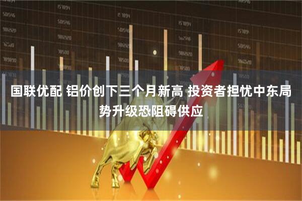 国联优配 铝价创下三个月新高 投资者担忧中东局势升级恐阻碍供应