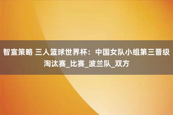 智宣策略 三人篮球世界杯：中国女队小组第三晋级淘汰赛_比赛_波兰队_双方