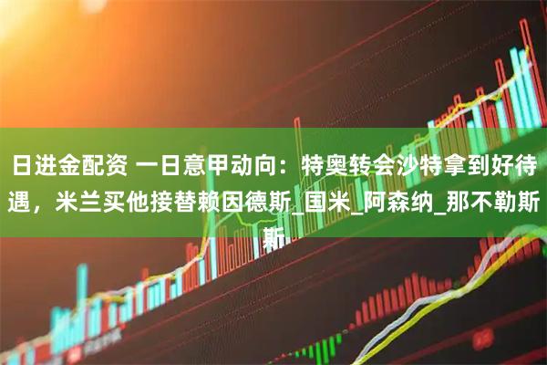 日进金配资 一日意甲动向：特奥转会沙特拿到好待遇，米兰买他接替赖因德斯_国米_阿森纳_那不勒斯