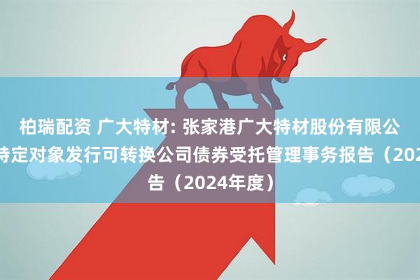 柏瑞配资 广大特材: 张家港广大特材股份有限公司向不特定对象发行可转换公司债券受托管理事务报告（2024年度）