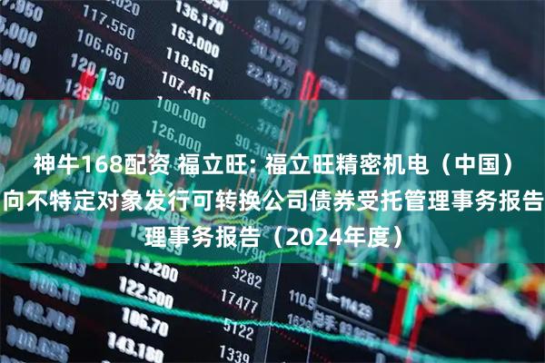 神牛168配资 福立旺: 福立旺精密机电（中国）股份有限公司向不特定对象发行可转换公司债券受托管理事务报告（2024年度）