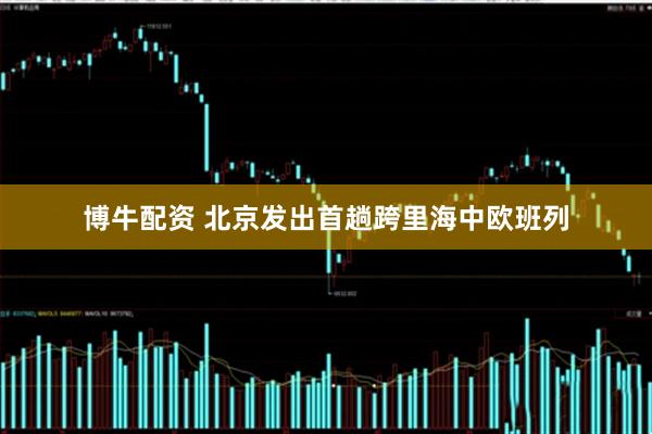 博牛配资 北京发出首趟跨里海中欧班列