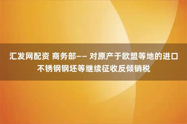 汇发网配资 商务部—— 对原产于欧盟等地的进口不锈钢钢坯等继续征收反倾销税