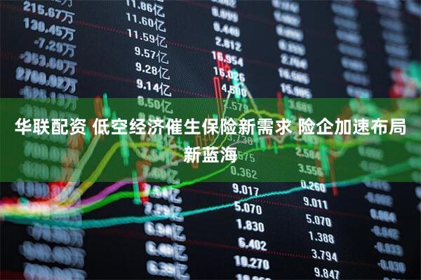 华联配资 低空经济催生保险新需求 险企加速布局新蓝海