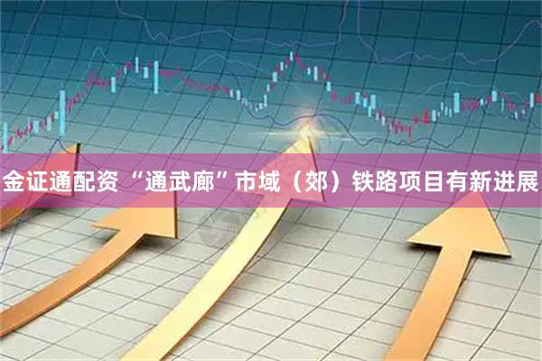 金证通配资 “通武廊”市域（郊）铁路项目有新进展