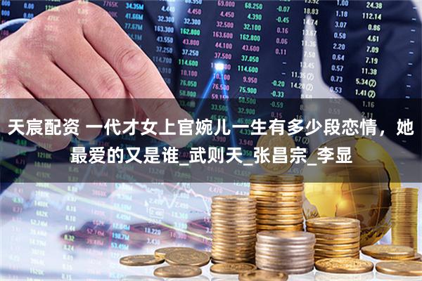 天宸配资 一代才女上官婉儿一生有多少段恋情，她最爱的又是谁_武则天_张昌宗_李显
