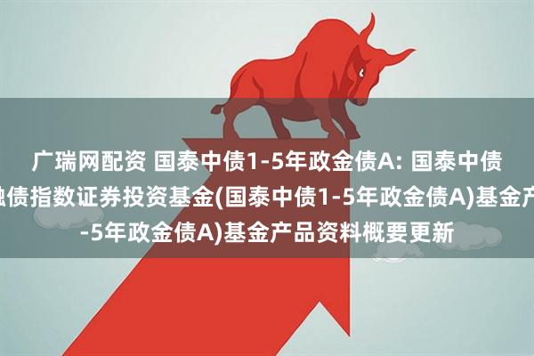 广瑞网配资 国泰中债1-5年政金债A: 国泰中债1-5年政策性金融债指数证券投资基金(国泰中债1-5年政金债A)基金产品资料概要更新