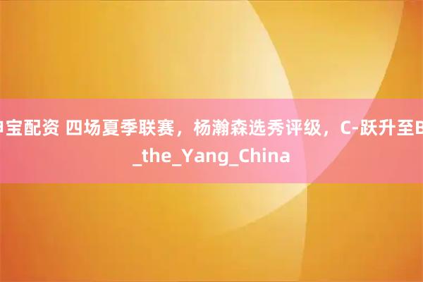 申宝配资 四场夏季联赛，杨瀚森选秀评级，C-跃升至B+_the_Yang_China