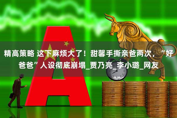精高策略 这下麻烦大了！甜馨手撕亲爸两次，“好爸爸”人设彻底崩塌_贾乃亮_李小璐_网友