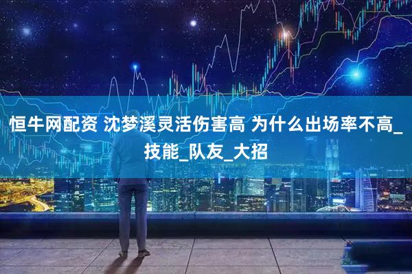 恒牛网配资 沈梦溪灵活伤害高 为什么出场率不高_技能_队友_大招