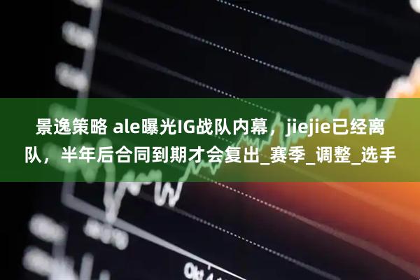 景逸策略 ale曝光IG战队内幕，jiejie已经离队，半年后合同到期才会复出_赛季_调整_选手